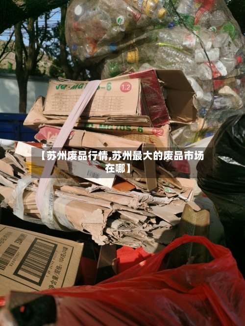 【苏州废品行情,苏州最大的废品市场在哪】-第1张图片